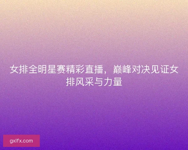 女排全明星赛精彩直播，巅峰对决见证女排风采与力量