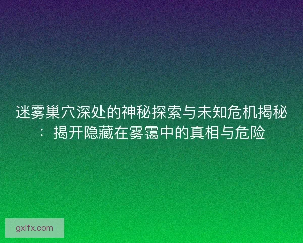 迷雾巢穴深处的神秘探索与未知危机揭秘:揭开隐藏在雾霭中的真相与危险 迷雾巢穴深处的神秘探索与未知危机揭秘:揭开隐藏在雾霭中的真相与危险