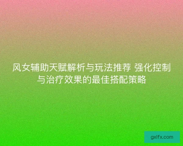 风女辅助天赋解析与玩法推荐 强化控制与治疗效果的最佳搭配策略