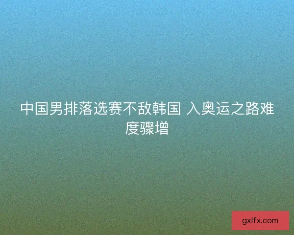 中国男排落选赛不敌韩国 入奥运之路难度骤增