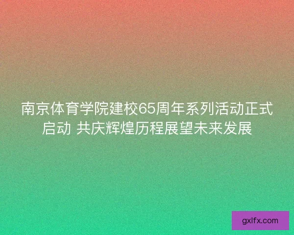 南京体育学院建校65周年系列活动正式启动 共庆辉煌历程展望未来发展