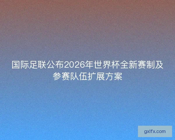 国际足联公布2026年世界杯全新赛制及参赛队伍扩展方案