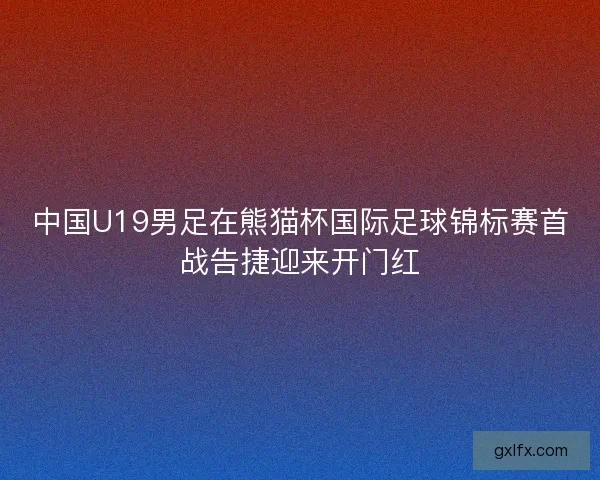 中国U19男足在熊猫杯国际足球锦标赛首战告捷迎来开门红