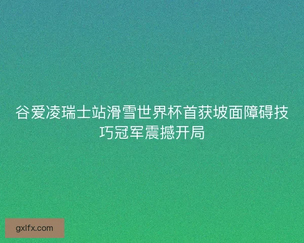 谷爱凌瑞士站滑雪世界杯首获坡面障碍技巧冠军震撼开局