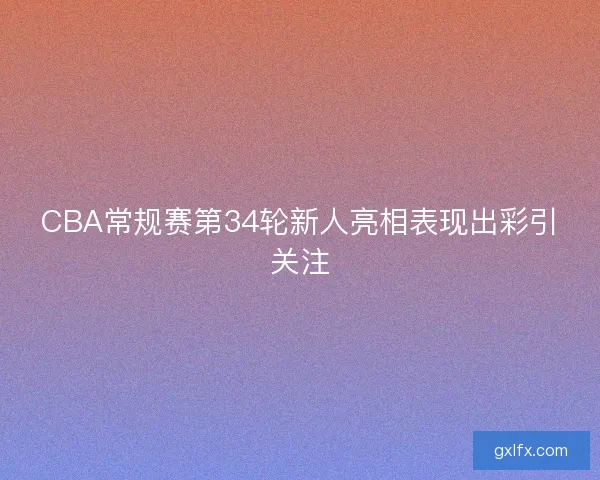 CBA常规赛第34轮新人亮相表现出彩引关注