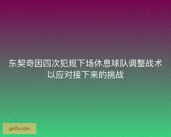 东契奇因四次犯规下场休息球队调整战术以应对接下来的挑战