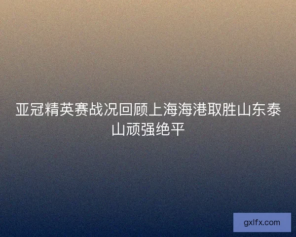亚冠精英赛战况回顾上海海港取胜山东泰山顽强绝平