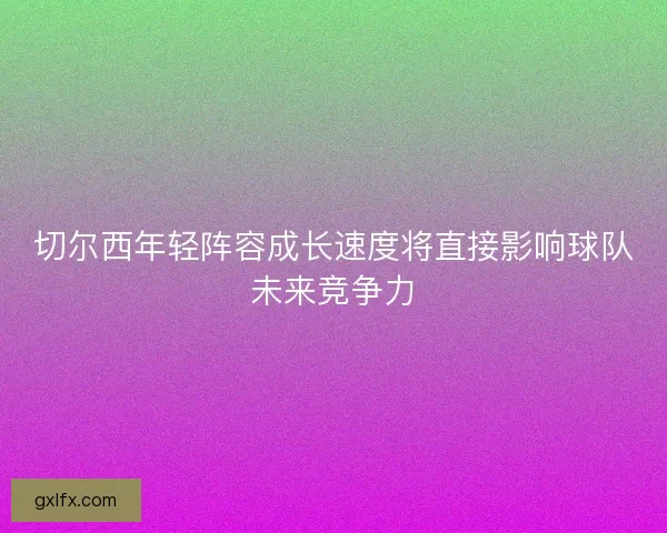 切尔西年轻阵容成长速度将直接影响球队未来竞争力 切尔西年轻阵容成长速度将直接影响球队未来竞争力