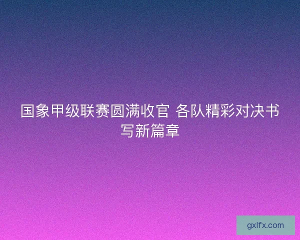 国象甲级联赛圆满收官 各队精彩对决书写新篇章