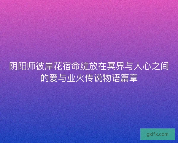 阴阳师彼岸花宿命绽放在冥界与人心之间的爱与业火传说物语篇章