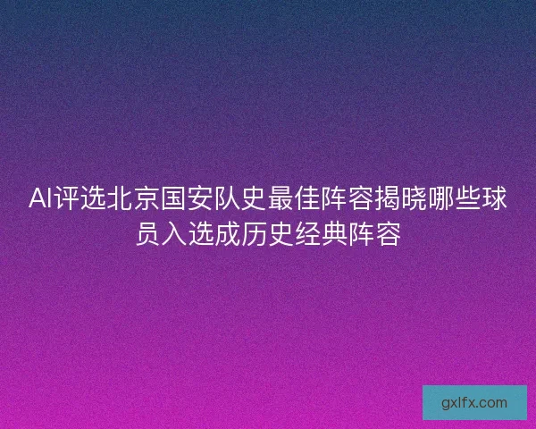 AI评选北京国安队史最佳阵容揭晓哪些球员入选成历史经典阵容