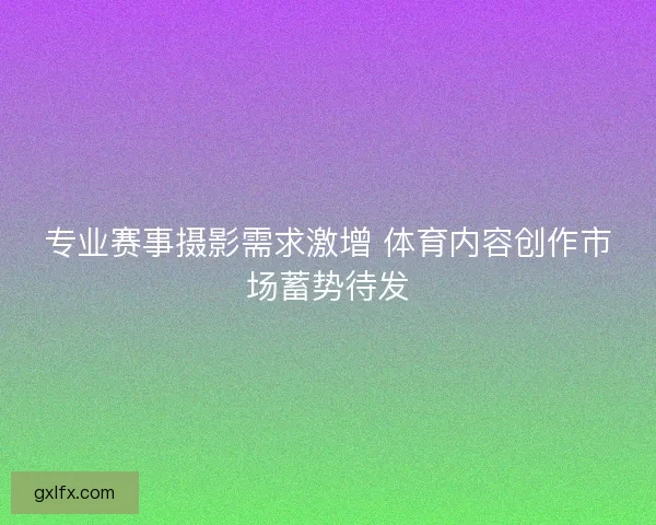 专业赛事摄影需求激增 体育内容创作市场蓄势待发