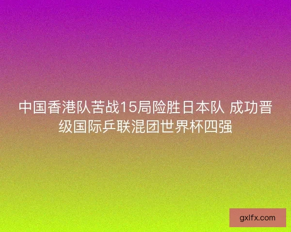 中国香港队苦战15局险胜日本队 成功晋级国际乒联混团世界杯四强