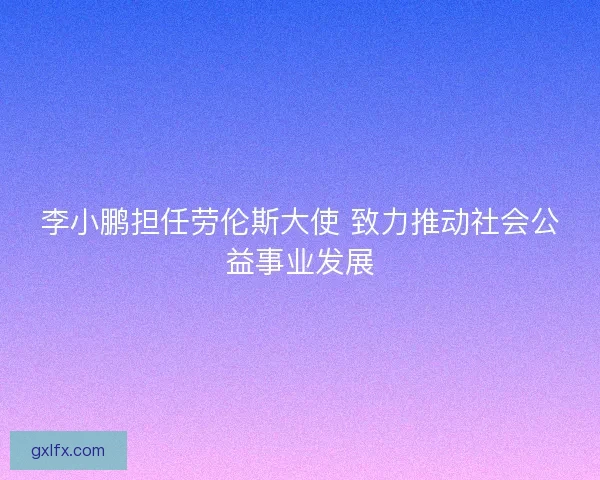 李小鹏担任劳伦斯大使 致力推动社会公益事业发展