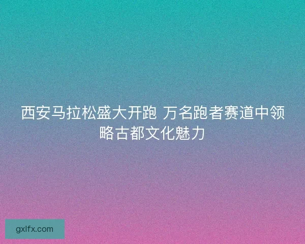 西安马拉松盛大开跑 万名跑者赛道中领略古都文化魅力