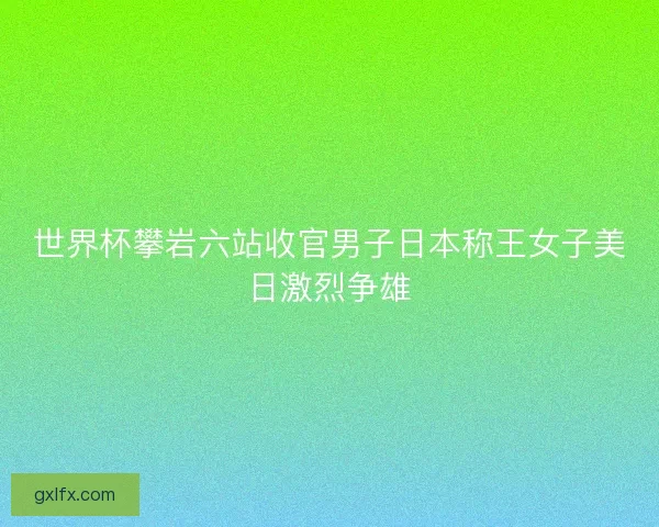 世界杯攀岩六站收官男子日本称王女子美日激烈争雄