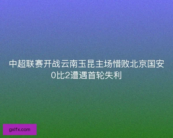 中超联赛开战云南玉昆主场惜败北京国安0比2遭遇首轮失利