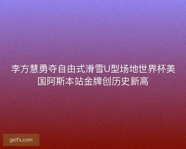 李方慧勇夺自由式滑雪U型场地世界杯美国阿斯本站金牌创历史新高