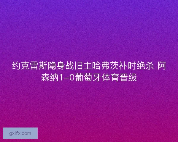 约克雷斯隐身战旧主哈弗茨补时绝杀 阿森纳1-0葡萄牙体育晋级
