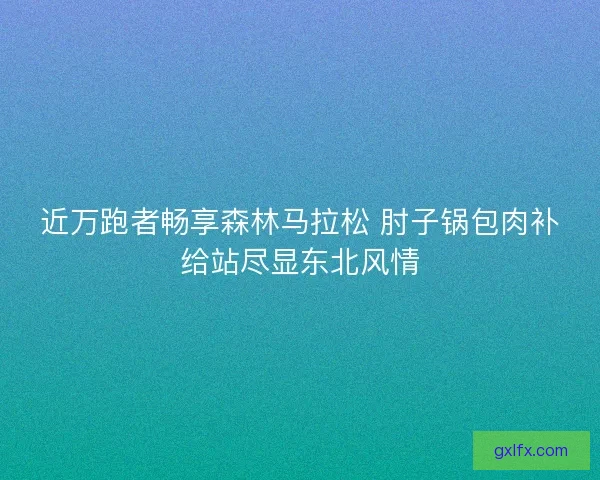近万跑者畅享森林马拉松 肘子锅包肉补给站尽显东北风情