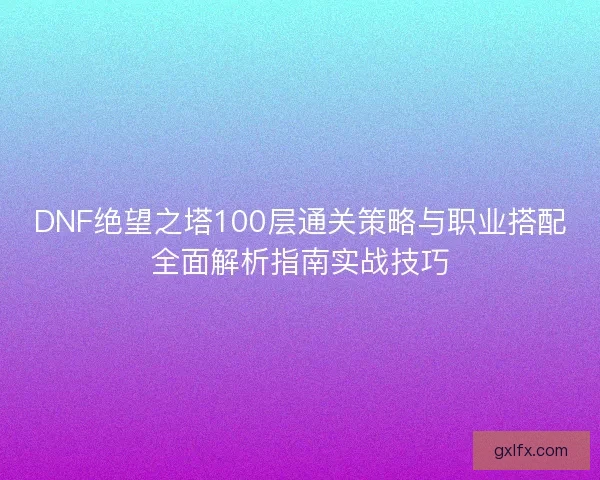 DNF绝望之塔100层通关策略与职业搭配全面解析指南实战技巧 DNF绝望之塔100层通关策略与职业搭配全面解析指南实战技巧