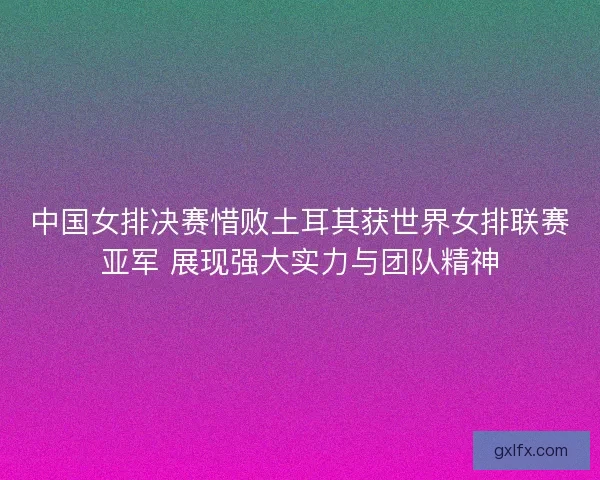 中国女排决赛惜败土耳其获世界女排联赛亚军 展现强大实力与团队精神 中国女排决赛惜败土耳其获世界女排联赛亚军 展现强大实力与团队精神