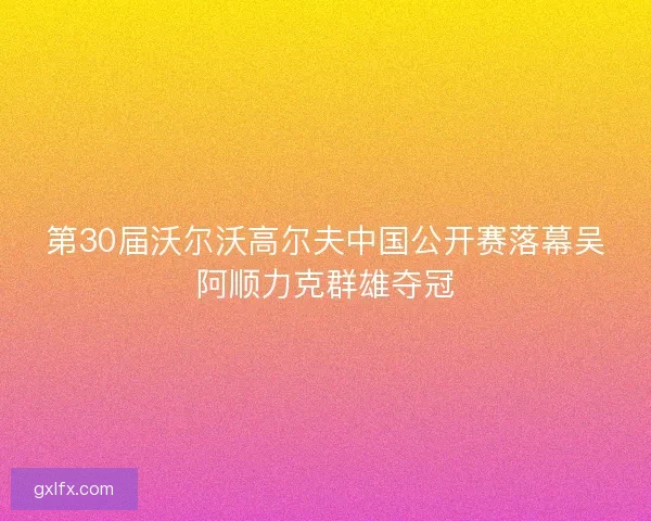 第30届沃尔沃高尔夫中国公开赛落幕吴阿顺力克群雄夺冠
