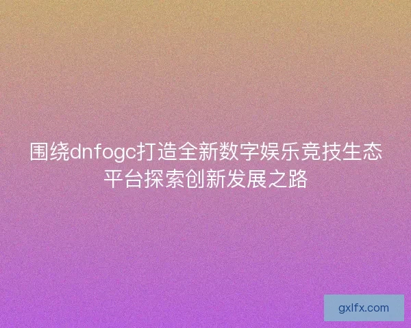 围绕dnfogc打造全新数字娱乐竞技生态平台探索创新发展之路