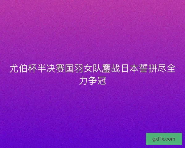 尤伯杯半决赛国羽女队鏖战日本誓拼尽全力争冠