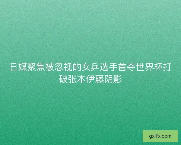 日媒聚焦被忽视的女乒选手首夺世界杯打破张本伊藤阴影