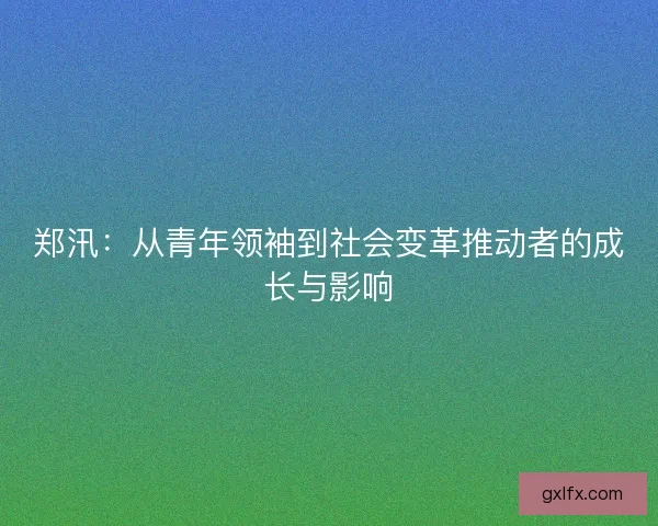 郑汛：从青年领袖到社会变革推动者的成长与影响