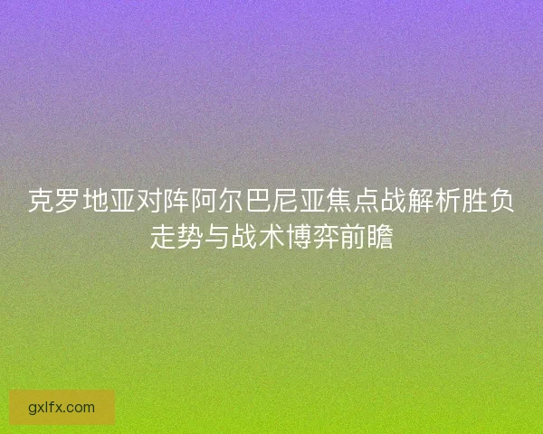 克罗地亚对阵阿尔巴尼亚焦点战解析胜负走势与战术博弈前瞻