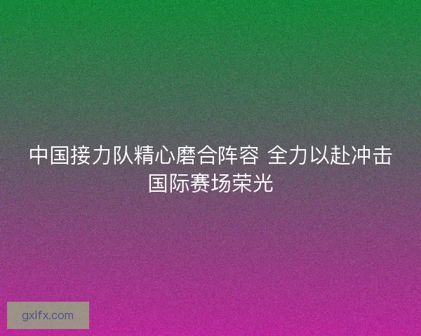 中国接力队精心磨合阵容 全力以赴冲击国际赛场荣光