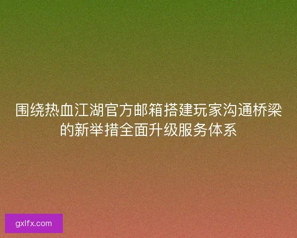 围绕热血江湖官方邮箱搭建玩家沟通桥梁的新举措全面升级服务体系