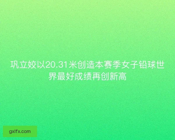 巩立姣以20.31米创造本赛季女子铅球世界最好成绩再创新高