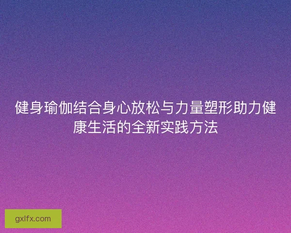 健身瑜伽结合身心放松与力量塑形助力健康生活的全新实践方法