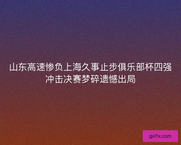 山东高速惨负上海久事止步俱乐部杯四强冲击决赛梦碎遗憾出局