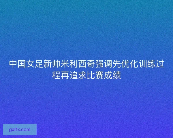 中国女足新帅米利西奇强调先优化训练过程再追求比赛成绩