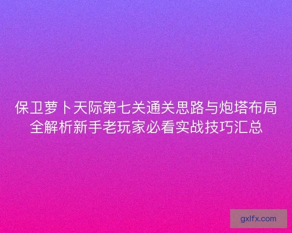 保卫萝卜天际第七关通关思路与炮塔布局全解析新手老玩家必看实战技巧汇总