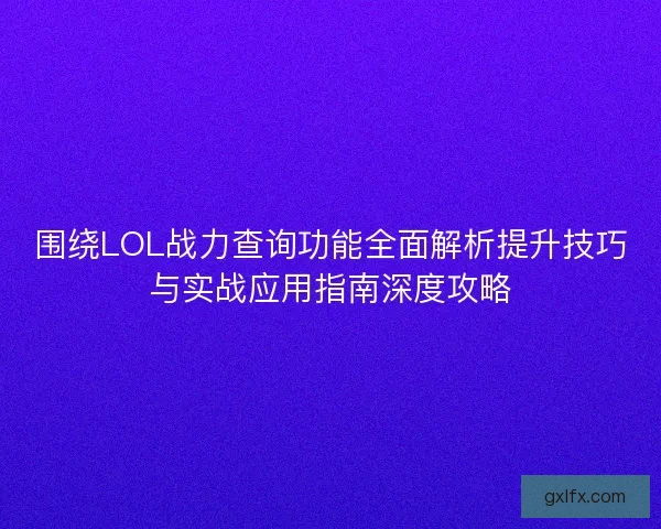围绕LOL战力查询功能全面解析提升技巧与实战应用指南深度攻略