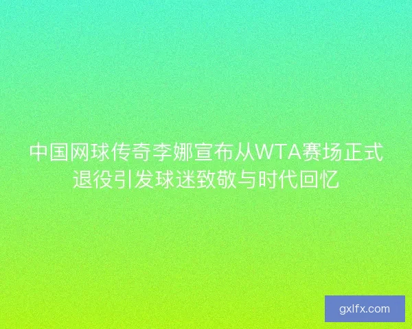 中国网球传奇李娜宣布从WTA赛场正式退役引发球迷致敬与时代回忆
