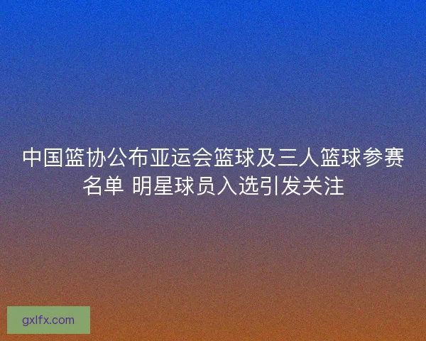 中国篮协公布亚运会篮球及三人篮球参赛名单 明星球员入选引发关注 中国篮协公布亚运会篮球及三人篮球参赛名单 明星球员入选引发关注